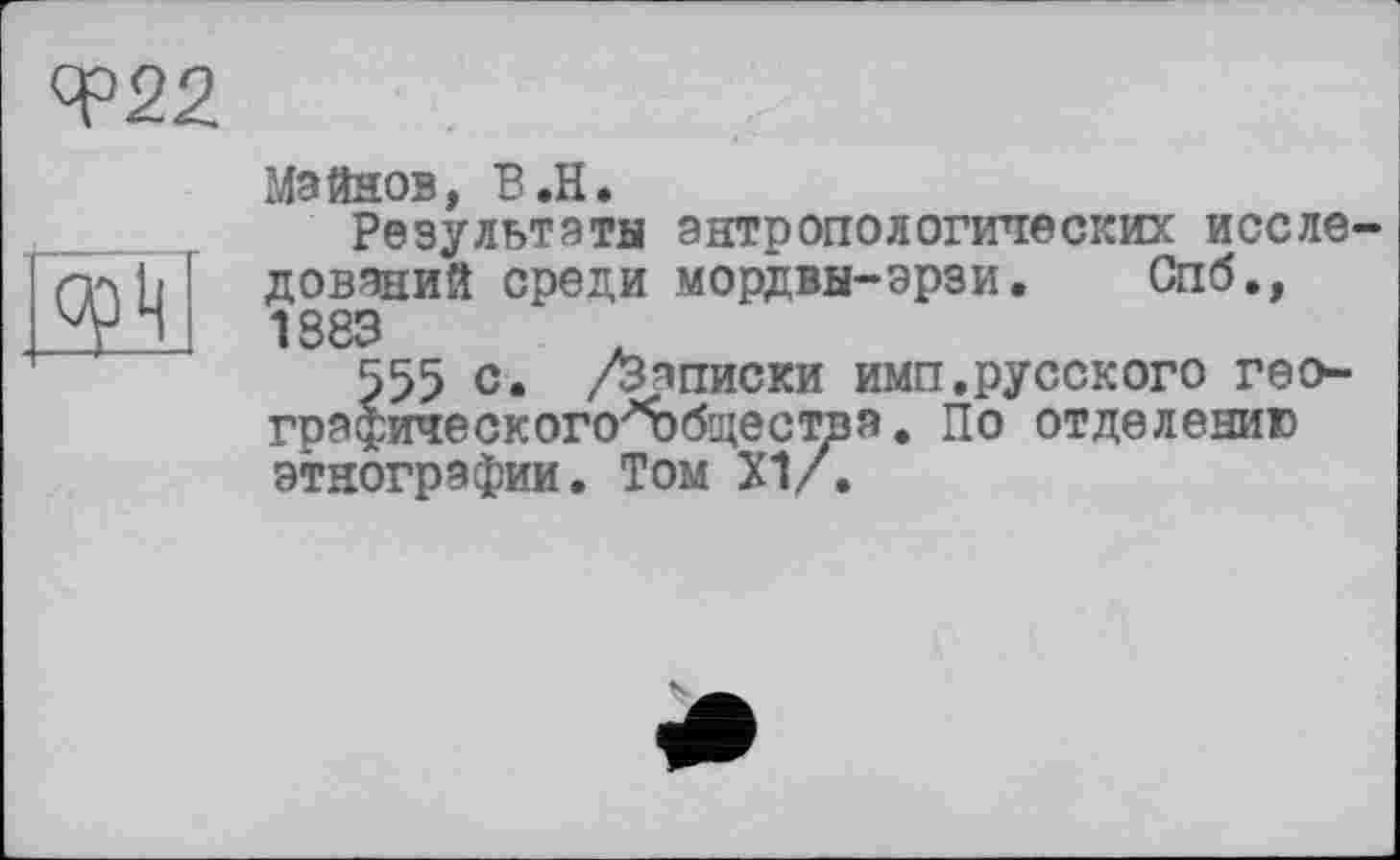 ﻿Чэ22
g? h
Мэйнов, B.H.
Результаты антропологических исследований среди мордвы-эрзи. Спб., 1883
555 с. /Записки имп.русского гео-графического'вбществя. По отделению этнографии. Том XI/.